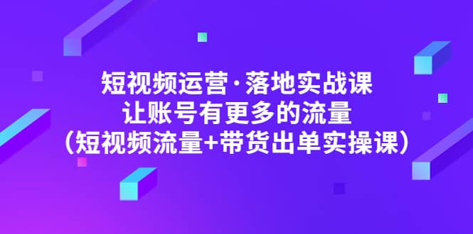 短视频运营·落地实战课 让账号有更多的流量（短视频流量+带货出单实操）四海领钱-网创-知识付费-网创项目资源站-副业项目-创业项目-搞钱项目四海领钱