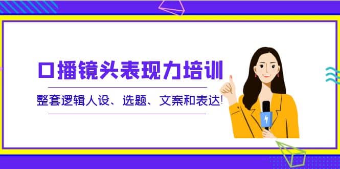 口播镜头表现力培训：整套逻辑人设、选题、文案和表达四海领钱-网创-知识付费-网创项目资源站-副业项目-创业项目-搞钱项目四海领钱