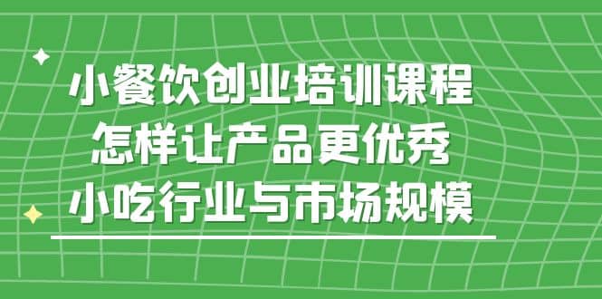 小餐饮创业培训课程，怎样让产品更优秀，小吃行业与市场规模四海领钱-网创-知识付费-网创项目资源站-副业项目-创业项目-搞钱项目四海领钱