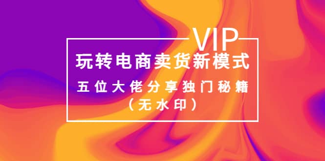 某收费培训：玩转电商卖货新模式，五位大佬分享独门秘籍（无水印）四海领钱-网创-知识付费-网创项目资源站-副业项目-创业项目-搞钱项目四海领钱