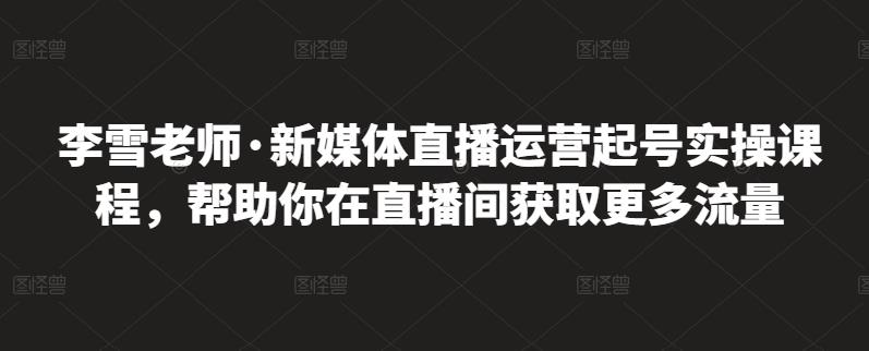 李雪老师·新媒体直播运营起号实操课程，帮助你在直播间获取更多流量四海领钱-网创-知识付费-网创项目资源站-副业项目-创业项目-搞钱项目四海领钱