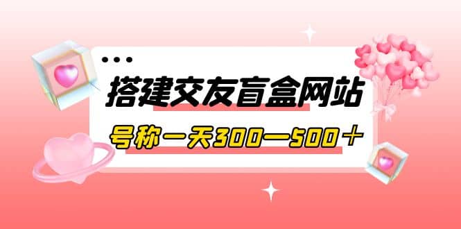 搭建交友盲盒网站，号称一天300—500＋【源码+教程】四海领钱-网创-知识付费-网创项目资源站-副业项目-创业项目-搞钱项目四海领钱