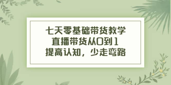 七天零基础带货教学，直播带货从0到1，提高认知，少走弯路四海领钱-网创-知识付费-网创项目资源站-副业项目-创业项目-搞钱项目四海领钱