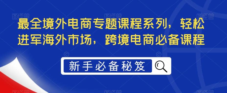 最全境外电商专题课程系列，轻松进军海外市场，跨境电商必备课程四海领钱-网创-知识付费-网创项目资源站-副业项目-创业项目-搞钱项目四海领钱