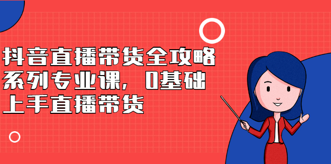 抖音直播带货全攻略系列专业课，0基础上手直播带货四海领钱-网创-知识付费-网创项目资源站-副业项目-创业项目-搞钱项目四海领钱
