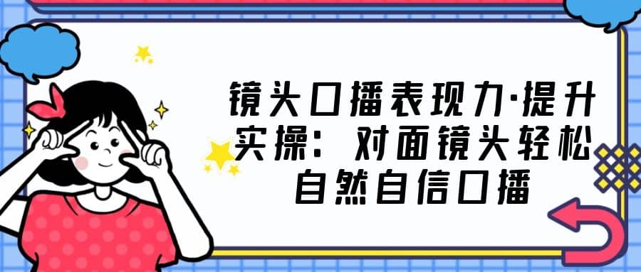 镜头口播表现力·提升实操：对面镜头轻松自然自信口播（23节课）四海领钱-网创-知识付费-网创项目资源站-副业项目-创业项目-搞钱项目四海领钱