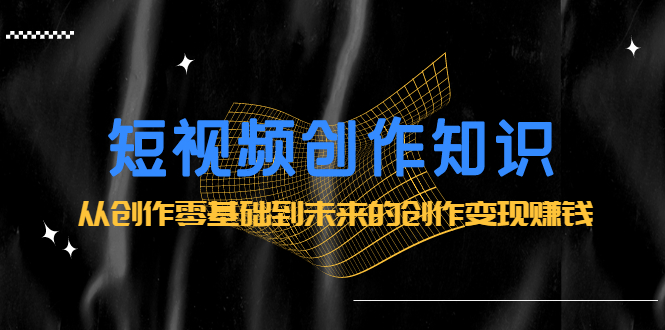 短视频创作知识：从创作零基础到未来的创作变现赚钱四海领钱-网创-知识付费-网创项目资源站-副业项目-创业项目-搞钱项目四海领钱