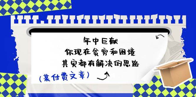 某付费文：年中巨献-你现在贫穷和困境，其实都有解决的思路 (进来抄作业)四海领钱-网创-知识付费-网创项目资源站-副业项目-创业项目-搞钱项目四海领钱