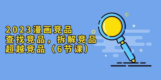 2023漫画竞品，查找竞品，拆解竞品，超越竞品（6节课）四海领钱-网创-知识付费-网创项目资源站-副业项目-创业项目-搞钱项目四海领钱