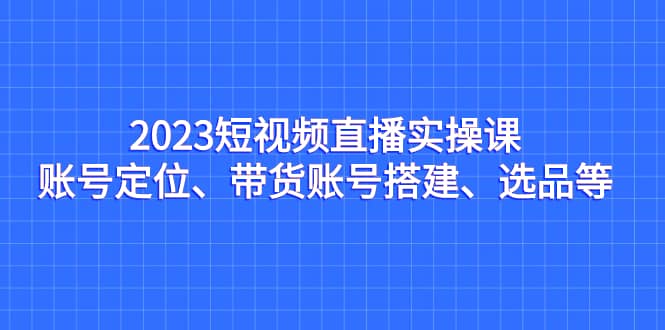 2023短视频直播实操课，账号定位、带货账号搭建、选品等四海领钱-网创-知识付费-网创项目资源站-副业项目-创业项目-搞钱项目四海领钱