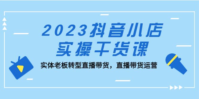 2023抖音小店实操干货课：实体老板转型直播带货，直播带货运营四海领钱-网创-知识付费-网创项目资源站-副业项目-创业项目-搞钱项目四海领钱
