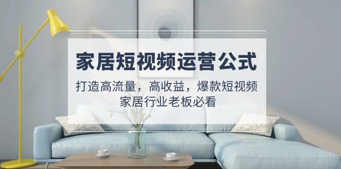 家居短视频运营公式：打造高流量，高收益，爆款短视频 家居行业老板必看四海领钱-网创-知识付费-网创项目资源站-副业项目-创业项目-搞钱项目四海领钱