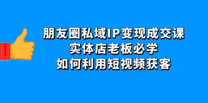 朋友圈私域IP变现成交课：实体店老板必学，如何利用短视频获客四海领钱-网创-知识付费-网创项目资源站-副业项目-创业项目-搞钱项目四海领钱