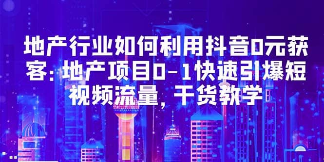 地产行业如何利用抖音0元获客：地产项目0-1快速引爆短视频流量，干货教学四海领钱-网创-知识付费-网创项目资源站-副业项目-创业项目-搞钱项目四海领钱