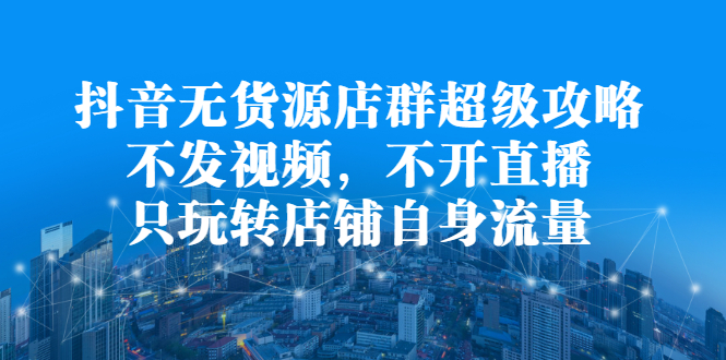 抖音无货源店群超级攻略：不发视频，不开直播，只玩转店铺自身流量四海领钱-网创-知识付费-网创项目资源站-副业项目-创业项目-搞钱项目四海领钱