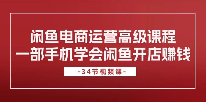 闲鱼电商运营高级课程，一部手机学会闲鱼开店赚钱（34节课）四海领钱-网创-知识付费-网创项目资源站-副业项目-创业项目-搞钱项目四海领钱