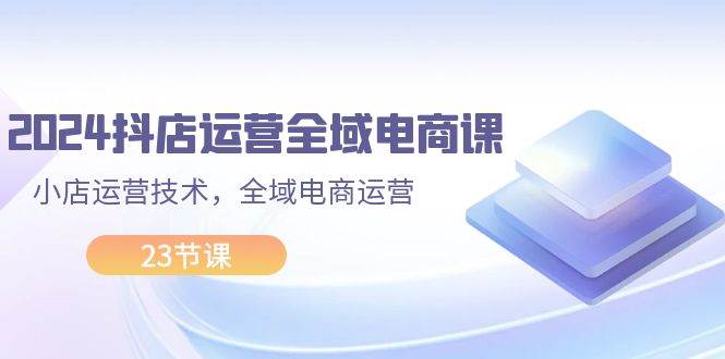 2024抖店运营-全域电商课，小店运营技术，全域电商运营（23节课）四海领钱-网创-知识付费-网创项目资源站-副业项目-创业项目-搞钱项目四海领钱