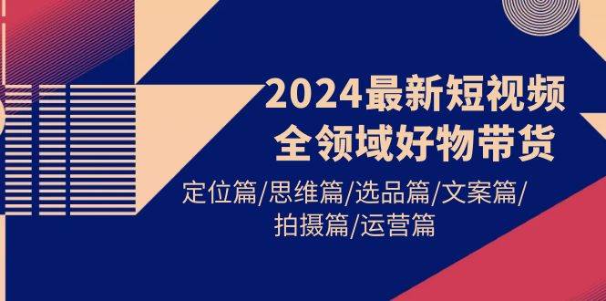 2024最新短视频全领域好物带货 定位篇/思维篇/选品篇/文案篇/拍摄篇/运营篇四海领钱-网创-知识付费-网创项目资源站-副业项目-创业项目-搞钱项目四海领钱