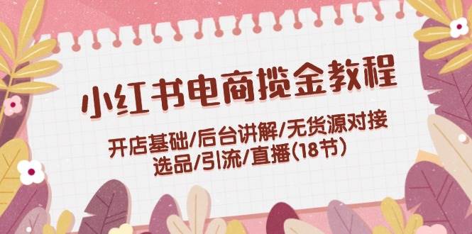 小红书电商揽金教程：开店基础/后台讲解/无货源对接/选品/引流/直播(18节)四海领钱-网创-知识付费-网创项目资源站-副业项目-创业项目-搞钱项目四海领钱