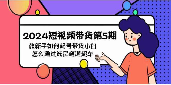 2024短视频带货第5期，教新手如何起号，带货小白怎么通过选品弯道超车四海领钱-网创-知识付费-网创项目资源站-副业项目-创业项目-搞钱项目四海领钱