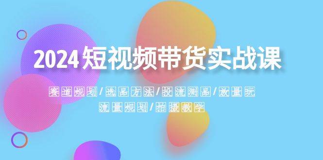 2024短视频带货实战课：赛道规划·选品方法·投流测品·放量玩法·流量规划四海领钱-网创-知识付费-网创项目资源站-副业项目-创业项目-搞钱项目四海领钱