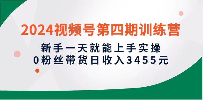 2024视频号第四期训练营，新手一天就能上手实操，0粉丝带货日收入3455元四海领钱-网创-知识付费-网创项目资源站-副业项目-创业项目-搞钱项目四海领钱