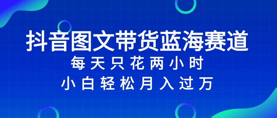 抖音图文带货蓝海赛道，每天只花2小时，小白轻松过万四海领钱-网创-知识付费-网创项目资源站-副业项目-创业项目-搞钱项目四海领钱