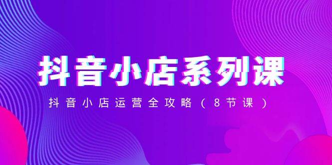 抖音小店-系列课，抖音小店运营全攻略（8节课）四海领钱-网创-知识付费-网创项目资源站-副业项目-创业项目-搞钱项目四海领钱