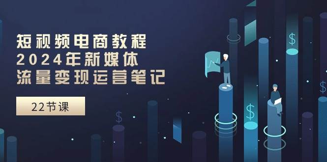短视频电商教程：2024年新媒体流量变现运营笔记（25节课）四海领钱-网创-知识付费-网创项目资源站-副业项目-创业项目-搞钱项目四海领钱