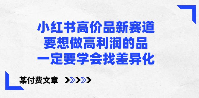 小红书高价品新赛道，要想做高利润的品，一定要学会找差异化【某付费文章】四海领钱-网创-知识付费-网创项目资源站-副业项目-创业项目-搞钱项目四海领钱