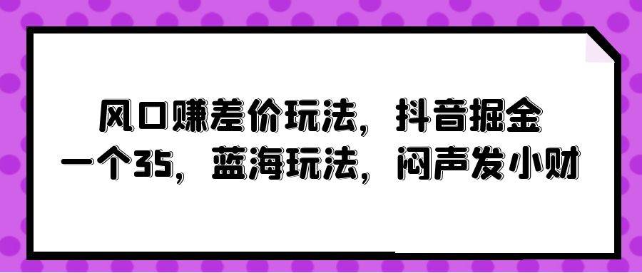 风口赚差价玩法，抖音掘金，一个35，蓝海玩法，闷声发小财四海领钱-网创-知识付费-网创项目资源站-副业项目-创业项目-搞钱项目四海领钱
