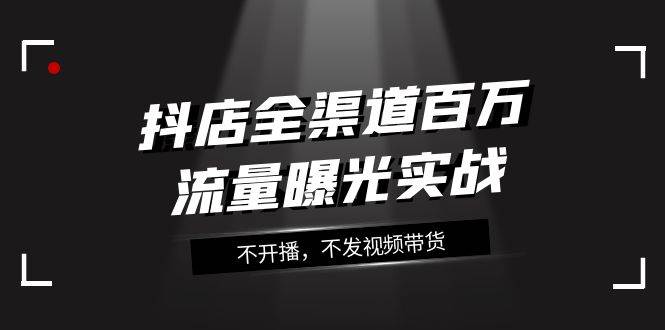 抖店-全渠道百万流量曝光实战，不开播，不发视频带货（16节课）四海领钱-网创-知识付费-网创项目资源站-副业项目-创业项目-搞钱项目四海领钱