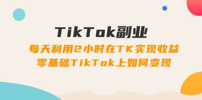 TikTok副业：每天利用2小时在TK实现收益，零基础TikTok上如何变现，34节程四海领钱-网创-知识付费-网创项目资源站-副业项目-创业项目-搞钱项目四海领钱