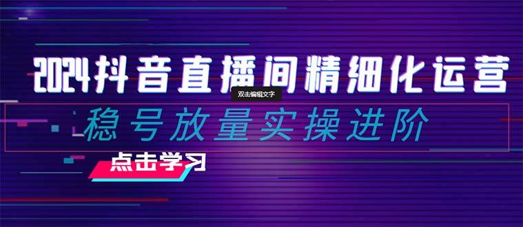 2024抖音直播间精细化运营：稳号放量实操进阶 选品/排品/起号/小店随心推/千川付费如何去投放四海领钱-网创-知识付费-网创项目资源站-副业项目-创业项目-搞钱项目四海领钱