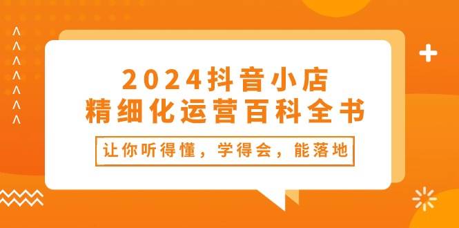 2024抖音小店-精细化运营百科全书：让你听得懂，学得会，能落地（34节课）四海领钱-网创-知识付费-网创项目资源站-副业项目-创业项目-搞钱项目四海领钱