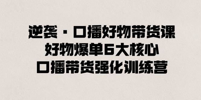 逆袭·口播好物带货课，好物爆单6大核心，口播带货强化训练营四海领钱-网创-知识付费-网创项目资源站-副业项目-创业项目-搞钱项目四海领钱