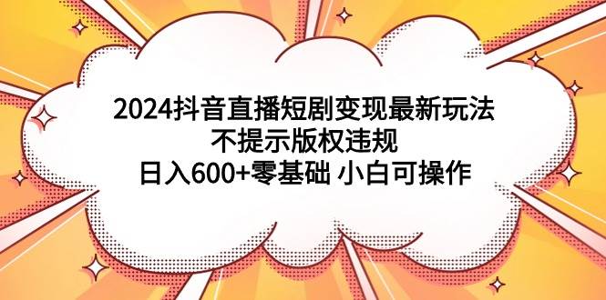 2024抖音直播短剧变现最新玩法，不提示版权违规 日入600+零基础 小白可操作四海领钱-网创-知识付费-网创项目资源站-副业项目-创业项目-搞钱项目四海领钱