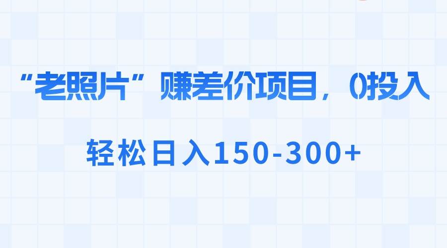 “老照片”赚差价，0投入，轻松日入150-300+四海领钱-网创-知识付费-网创项目资源站-副业项目-创业项目-搞钱项目四海领钱