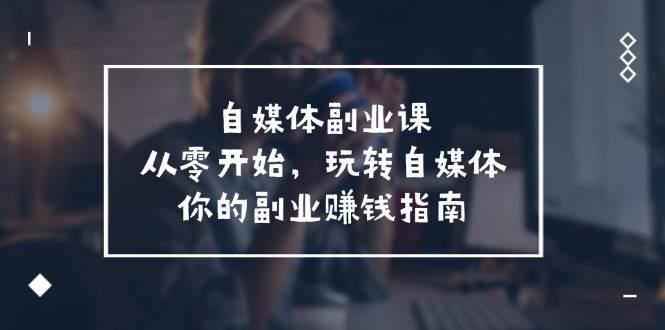 自媒体-副业课，从0开始，玩转自媒体——你的副业赚钱指南（58节课）四海领钱-网创-知识付费-网创项目资源站-副业项目-创业项目-搞钱项目四海领钱