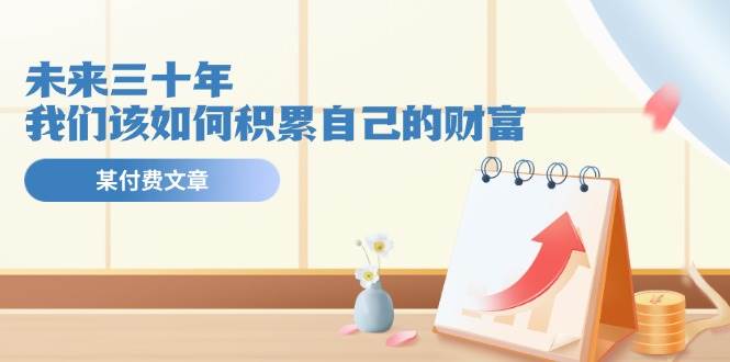某公众号付费文《未来三十年，我们该如何积累自己的财富》四海领钱-网创-知识付费-网创项目资源站-副业项目-创业项目-搞钱项目四海领钱