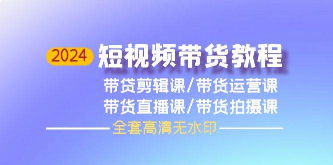 2024短视频带货教程，剪辑课+运营课+直播课+拍摄课（全套高清无水印）四海领钱-网创-知识付费-网创项目资源站-副业项目-创业项目-搞钱项目四海领钱
