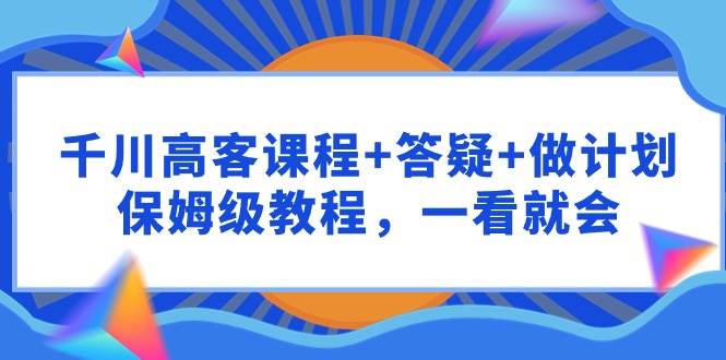 千川 高客课程+答疑+做计划，保姆级教程，一看就会四海领钱-网创-知识付费-网创项目资源站-副业项目-创业项目-搞钱项目四海领钱