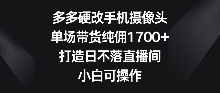 多多硬改手机摄像头，单场带货纯佣1700+，打造日不落直播间，小白可操作四海领钱-网创-知识付费-网创项目资源站-副业项目-创业项目-搞钱项目四海领钱