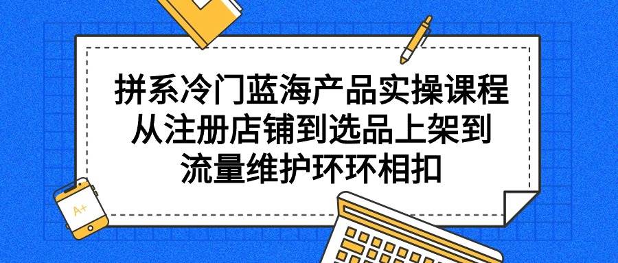 拼系冷门蓝海产品实操课程，从注册店铺到选品上架到流量维护环环相扣四海领钱-网创-知识付费-网创项目资源站-副业项目-创业项目-搞钱项目四海领钱