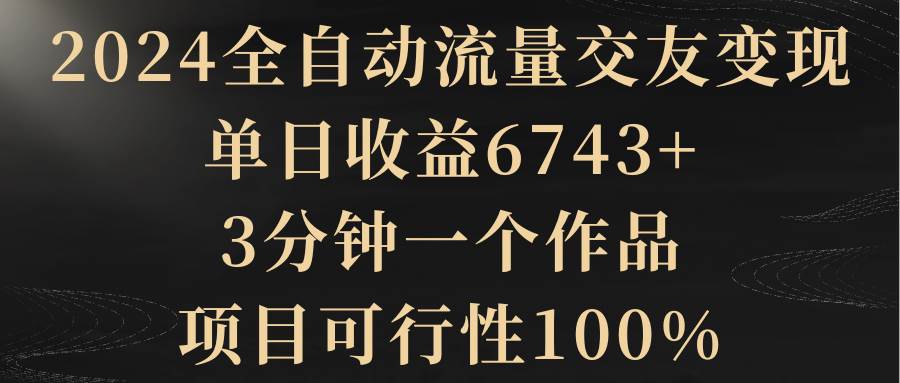 2024全自动流量交友变现，单日收益6743+，3分钟一个作品，项目可行性100%四海领钱-网创-知识付费-网创项目资源站-副业项目-创业项目-搞钱项目四海领钱