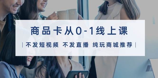商品卡从0-1线上课（不发短视频 不发直播 纯玩商城推荐）32节课四海领钱-网创-知识付费-网创项目资源站-副业项目-创业项目-搞钱项目四海领钱