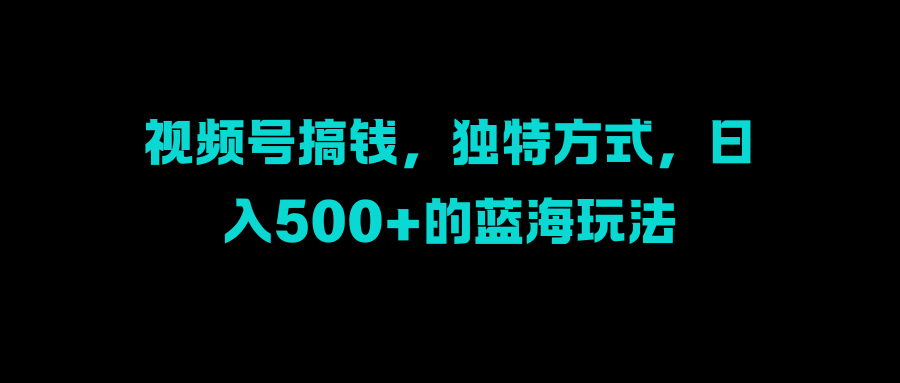 视频号搞钱，独特方式，日入500+的蓝海玩法四海领钱-网创-知识付费-网创项目资源站-副业项目-创业项目-搞钱项目四海领钱
