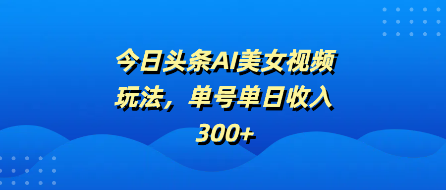 今日头条AI美女视频玩法，单号单日收入300+四海领钱-网创-知识付费-网创项目资源站-副业项目-创业项目-搞钱项目四海领钱