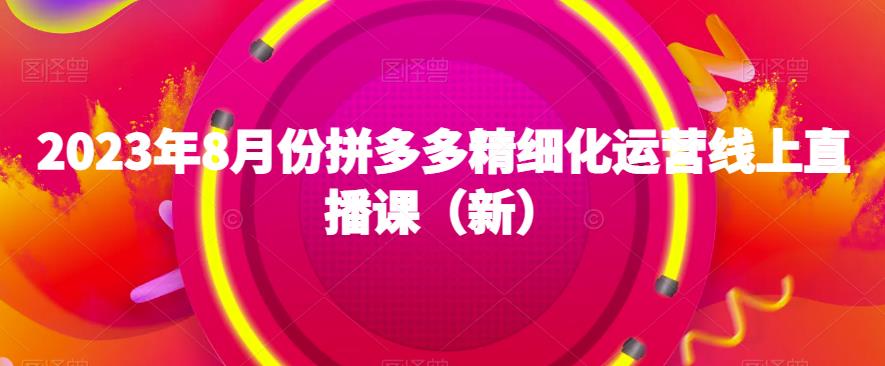 2023年8月份拼多多精细化运营线上直播课（新）四海领钱-网创-知识付费-网创项目资源站-副业项目-创业项目-搞钱项目四海领钱