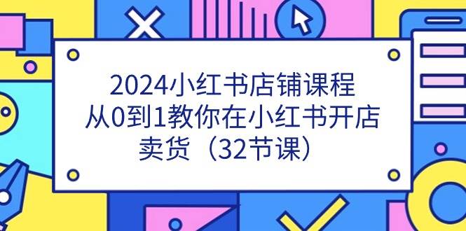 2024小红书店铺课程，从0到1教你在小红书开店卖货（32节课）四海领钱-网创-知识付费-网创项目资源站-副业项目-创业项目-搞钱项目四海领钱